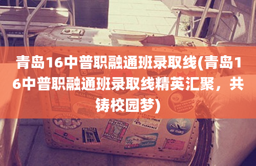 青岛16中普职融通班录取线(青岛16中普职融通班录取线精英汇聚，共铸校园梦)