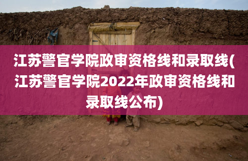 江苏警官学院政审资格线和录取线(江苏警官学院2022年政审资格线和录取线公布)