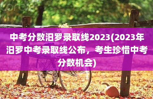 中考分数汨罗录取线2023(2023年汨罗中考录取线公布，考生珍惜中考分数机会)