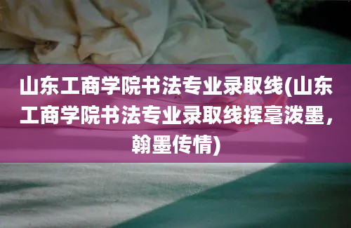 山东工商学院书法专业录取线(山东工商学院书法专业录取线挥毫泼墨，翰墨传情)