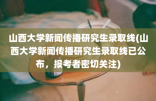 山西大学新闻传播研究生录取线(山西大学新闻传播研究生录取线已公布，报考者密切关注)