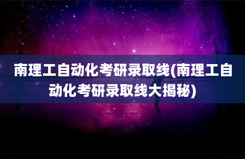 南理工自动化考研录取线(南理工自动化考研录取线大揭秘)