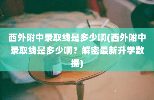 西外附中录取线是多少啊(西外附中录取线是多少啊？解密最新升学数据)