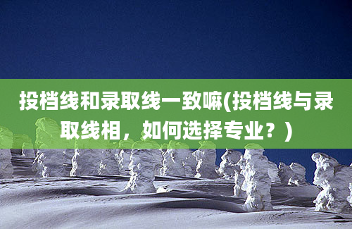 投档线和录取线一致嘛(投档线与录取线相，如何选择专业？)