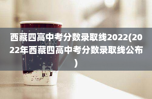西藏四高中考分数录取线2022(2022年西藏四高中考分数录取线公布)
