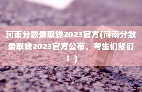 河南分数录取线2023官方(河南分数录取线2023官方公布，考生们紧盯！)