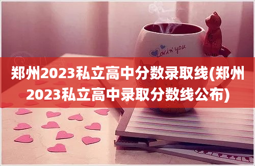 郑州2023私立高中分数录取线(郑州2023私立高中录取分数线公布)