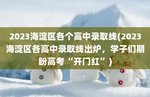 2023海淀区各个高中录取线(2023海淀区各高中录取线出炉，学子们期盼高考“开门红”)