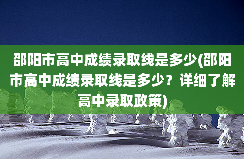 邵阳市高中成绩录取线是多少(邵阳市高中成绩录取线是多少？详细了解高中录取政策)