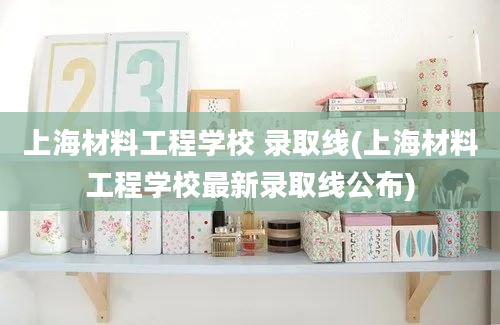 上海材料工程学校 录取线(上海材料工程学校最新录取线公布)