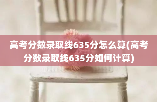 高考分数录取线635分怎么算(高考分数录取线635分如何计算)