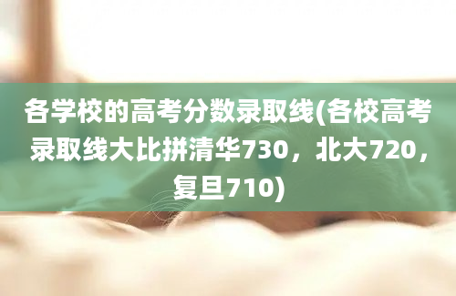 各学校的高考分数录取线(各校高考录取线大比拼清华730，北大720，复旦710)