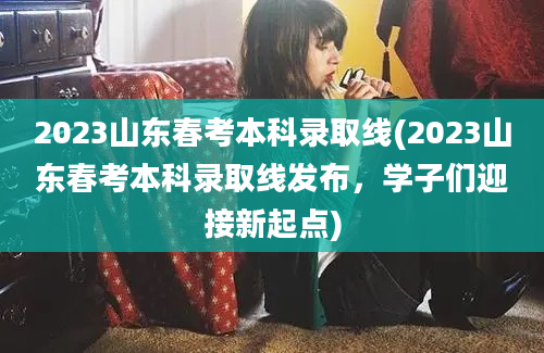 2023山东春考本科录取线(2023山东春考本科录取线发布，学子们迎接新起点)