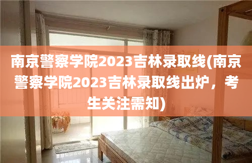 南京警察学院2023吉林录取线(南京警察学院2023吉林录取线出炉，考生关注需知)
