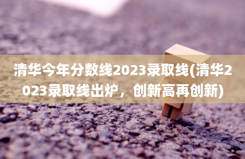 清华今年分数线2023录取线(清华2023录取线出炉，创新高再创新)