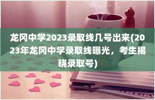 龙冈中学2023录取线几号出来(2023年龙冈中学录取线曝光，考生揭晓录取号)