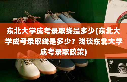 东北大学成考录取线是多少(东北大学成考录取线是多少？浅谈东北大学成考录取政策)