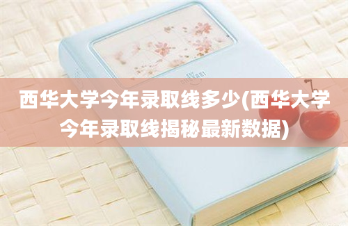 西华大学今年录取线多少(西华大学今年录取线揭秘最新数据)