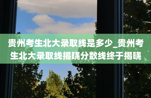 贵州考生北大录取线是多少_贵州考生北大录取线揭晓分数线终于揭晓