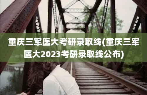 重庆三军医大考研录取线(重庆三军医大2023考研录取线公布)