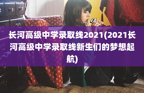 长河高级中学录取线2021(2021长河高级中学录取线新生们的梦想起航)