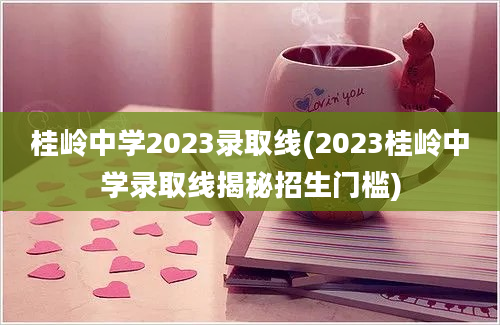 桂岭中学2023录取线(2023桂岭中学录取线揭秘招生门槛)