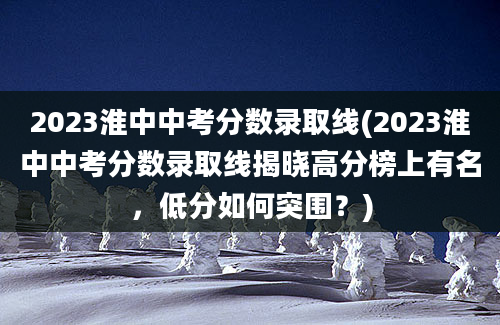 2023淮中中考分数录取线(2023淮中中考分数录取线揭晓高分榜上有名，低分如何突围？)