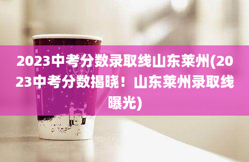 2023中考分数录取线山东莱州(2023中考分数揭晓！山东莱州录取线曝光)