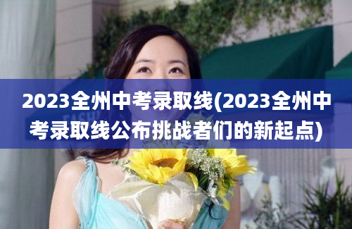 2023全州中考录取线(2023全州中考录取线公布挑战者们的新起点)