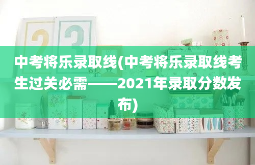 中考将乐录取线(中考将乐录取线考生过关必需——2021年录取分数发布)