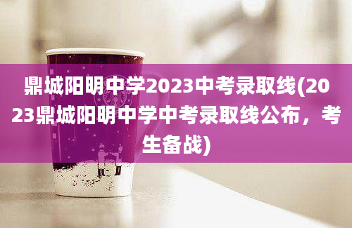 鼎城阳明中学2023中考录取线(2023鼎城阳明中学中考录取线公布，考生备战)