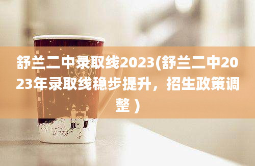 舒兰二中录取线2023(舒兰二中2023年录取线稳步提升，招生政策调整 )