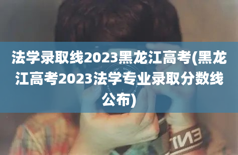 法学录取线2023黑龙江高考(黑龙江高考2023法学专业录取分数线公布)
