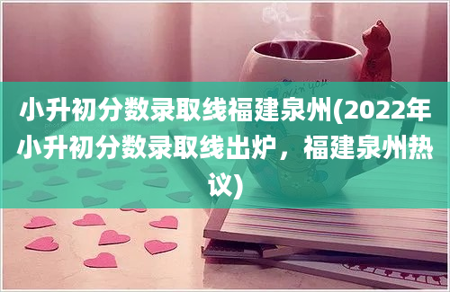 小升初分数录取线福建泉州(2022年小升初分数录取线出炉，福建泉州热议)