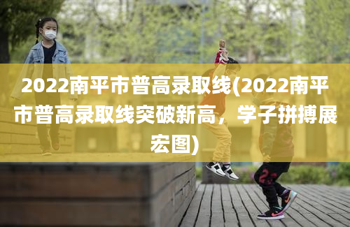 2022南平市普高录取线(2022南平市普高录取线突破新高，学子拼搏展宏图)