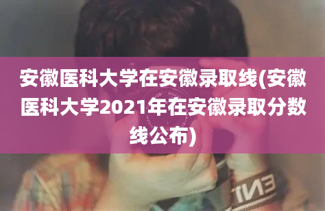 安徽医科大学在安徽录取线(安徽医科大学2021年在安徽录取分数线公布)