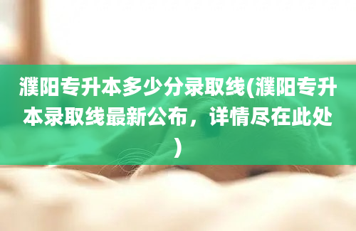 濮阳专升本多少分录取线(濮阳专升本录取线最新公布，详情尽在此处)