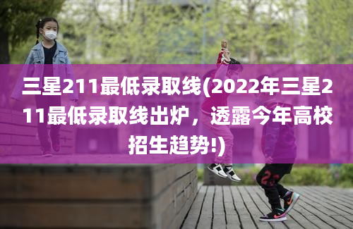 三星211最低录取线(2022年三星211最低录取线出炉，透露今年高校招生趋势!)