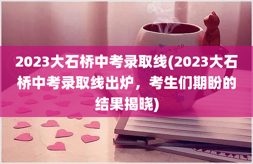 2023大石桥中考录取线(2023大石桥中考录取线出炉，考生们期盼的结果揭晓)