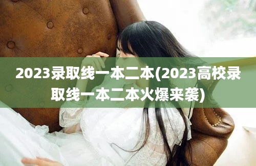 2023录取线一本二本(2023高校录取线一本二本火爆来袭)