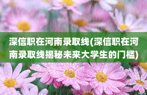 深信职在河南录取线(深信职在河南录取线揭秘未来大学生的门槛)