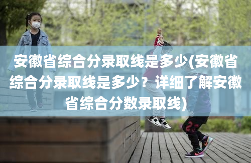 安徽省综合分录取线是多少(安徽省综合分录取线是多少？详细了解安徽省综合分数录取线)