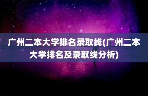 广州二本大学排名录取线(广州二本大学排名及录取线分析)