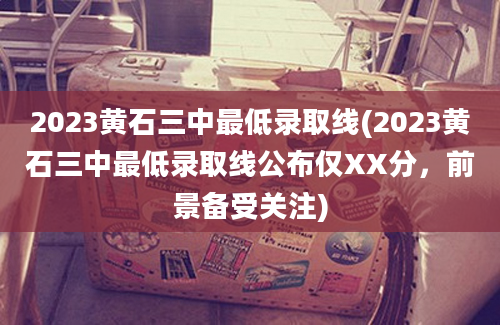 2023黄石三中最低录取线(2023黄石三中最低录取线公布仅XX分，前景备受关注)