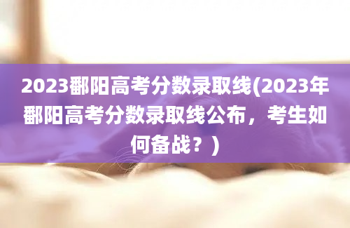 2023鄱阳高考分数录取线(2023年鄱阳高考分数录取线公布，考生如何备战？)