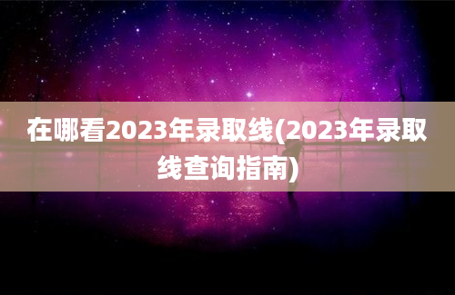 在哪看2023年录取线(2023年录取线查询指南)