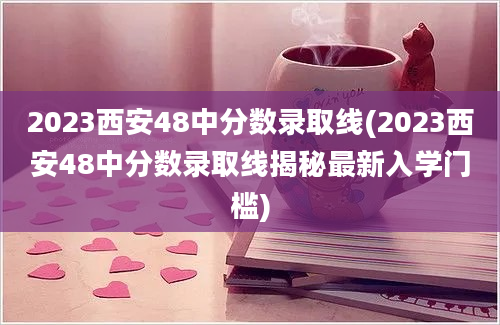 2023西安48中分数录取线(2023西安48中分数录取线揭秘最新入学门槛)