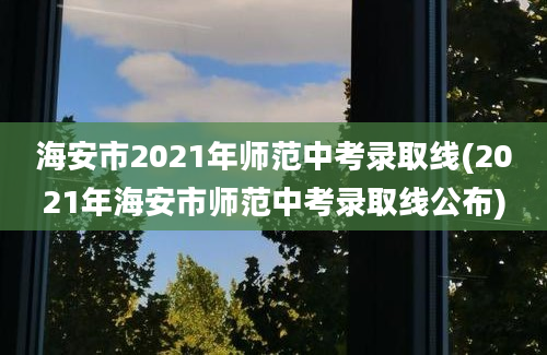 海安市2021年师范中考录取线(2021年海安市师范中考录取线公布)