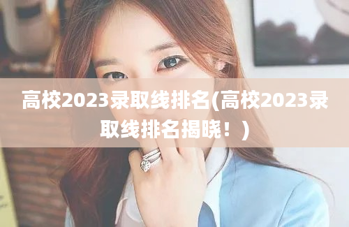 高校2023录取线排名(高校2023录取线排名揭晓！)