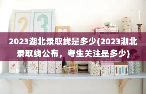 2023湖北录取线是多少(2023湖北录取线公布，考生关注是多少)